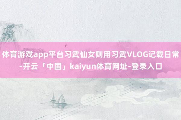 体育游戏app平台习武仙女则用习武VLOG记载日常-开云「中国」kaiyun体育网址-登录入口