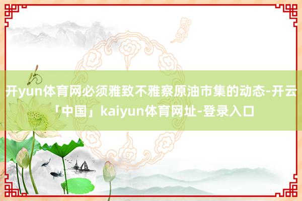 开yun体育网必须雅致不雅察原油市集的动态-开云「中国」kaiyun体育网址-登录入口