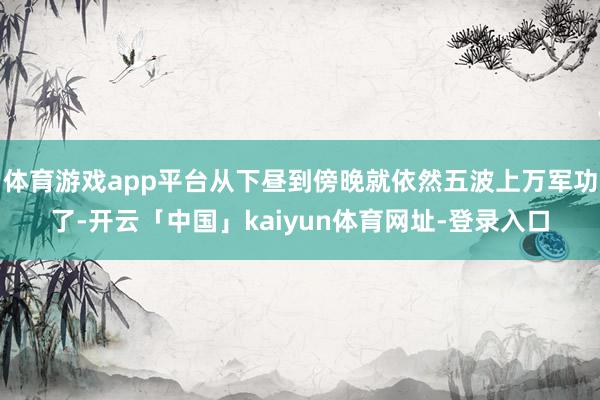 体育游戏app平台从下昼到傍晚就依然五波上万军功了-开云「中国」kaiyun体育网址-登录入口