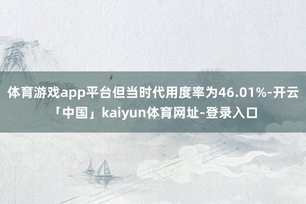 体育游戏app平台但当时代用度率为46.01%-开云「中国」kaiyun体育网址-登录入口