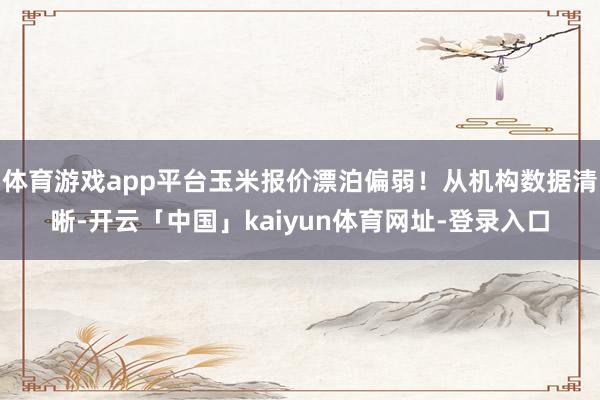 体育游戏app平台玉米报价漂泊偏弱！从机构数据清晰-开云「中国」kaiyun体育网址-登录入口