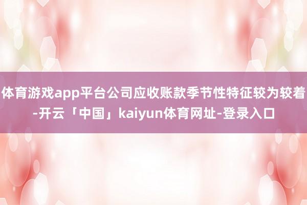 体育游戏app平台公司应收账款季节性特征较为较着-开云「中国」kaiyun体育网址-登录入口