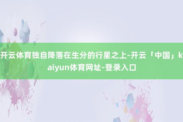 开云体育独自降落在生分的行星之上-开云「中国」kaiyun体育网址-登录入口