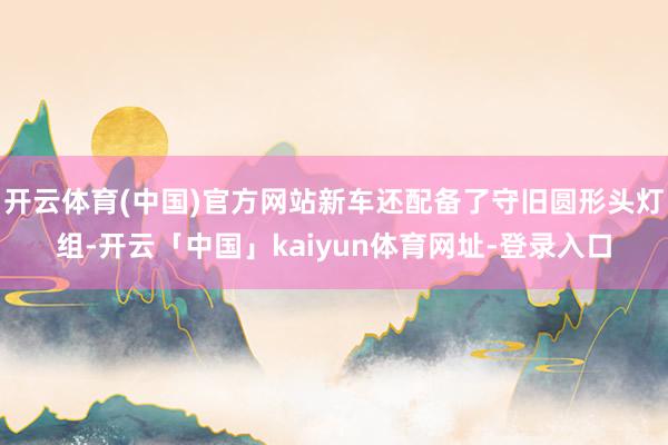 开云体育(中国)官方网站新车还配备了守旧圆形头灯组-开云「中国」kaiyun体育网址-登录入口