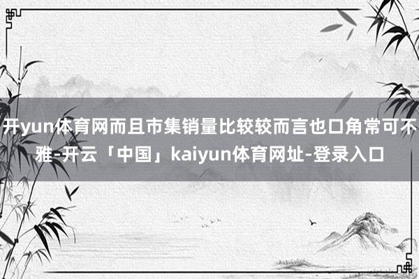 开yun体育网而且市集销量比较较而言也口角常可不雅-开云「中国」kaiyun体育网址-登录入口