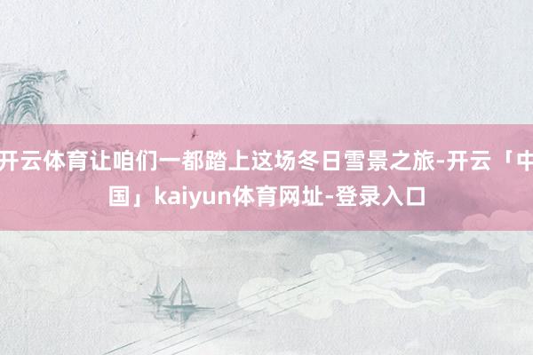 开云体育让咱们一都踏上这场冬日雪景之旅-开云「中国」kaiyun体育网址-登录入口