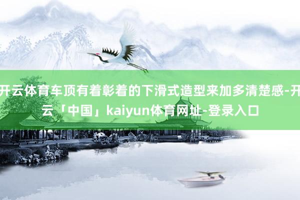 开云体育车顶有着彰着的下滑式造型来加多清楚感-开云「中国」kaiyun体育网址-登录入口