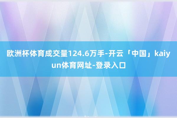 欧洲杯体育成交量124.6万手-开云「中国」kaiyun体育网址-登录入口