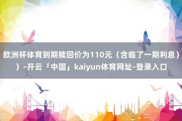 欧洲杯体育到期赎回价为110元（含临了一期利息））-开云「中国」kaiyun体育网址-登录入口