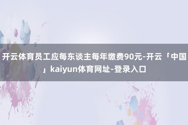 开云体育员工应每东谈主每年缴费90元-开云「中国」kaiyun体育网址-登录入口