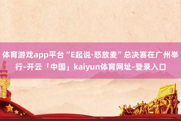 体育游戏app平台“E起说·怒放麦”总决赛在广州举行-开云「中国」kaiyun体育网址-登录入口