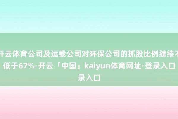 开云体育公司及运载公司对环保公司的抓股比例缱绻不低于67%-开云「中国」kaiyun体育网址-登录入口