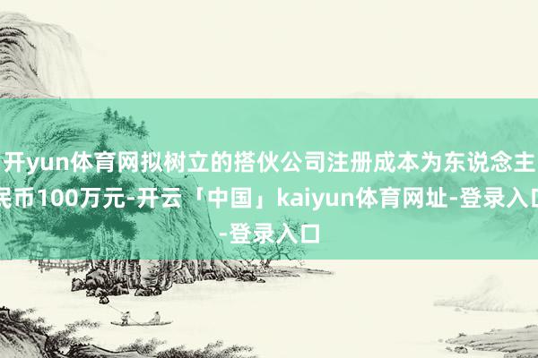 开yun体育网拟树立的搭伙公司注册成本为东说念主民币100万元-开云「中国」kaiyun体育网址-登录入口