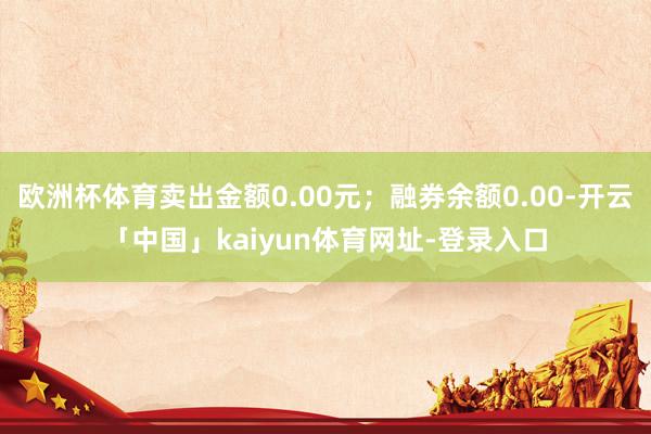 欧洲杯体育卖出金额0.00元；融券余额0.00-开云「中国」kaiyun体育网址-登录入口