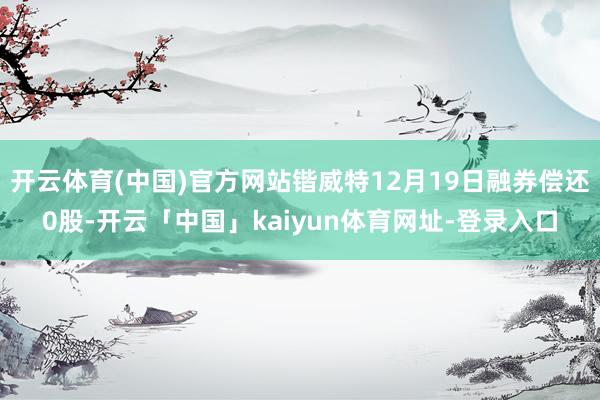 开云体育(中国)官方网站锴威特12月19日融券偿还0股-开云「中国」kaiyun体育网址-登录入口