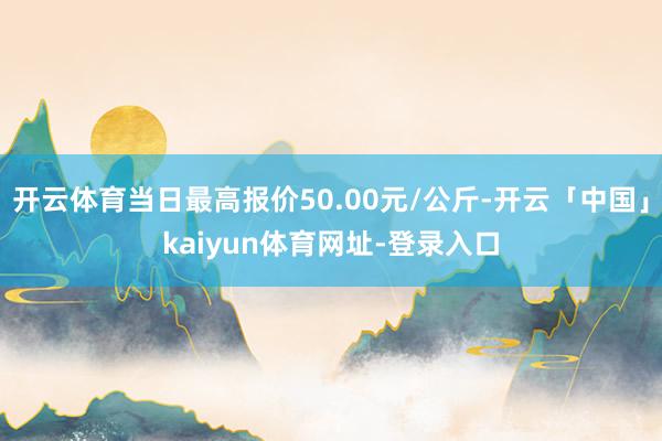 开云体育当日最高报价50.00元/公斤-开云「中国」kaiyun体育网址-登录入口