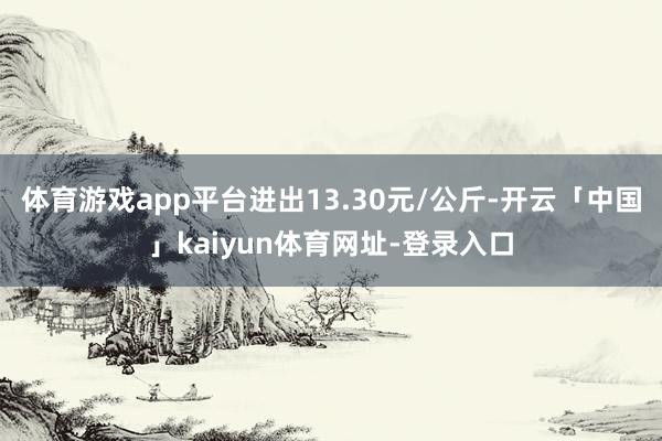 体育游戏app平台进出13.30元/公斤-开云「中国」kaiyun体育网址-登录入口