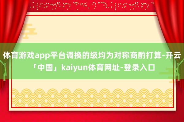 体育游戏app平台调换的级均为对称商酌打算-开云「中国」kaiyun体育网址-登录入口