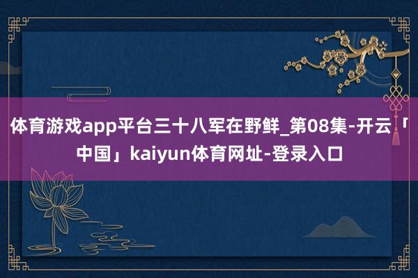 体育游戏app平台三十八军在野鲜_第08集-开云「中国」kaiyun体育网址-登录入口