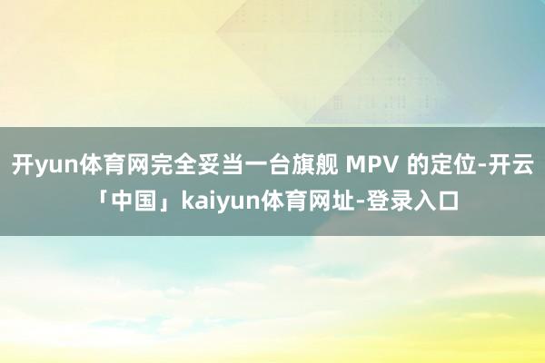 开yun体育网完全妥当一台旗舰 MPV 的定位-开云「中国」kaiyun体育网址-登录入口