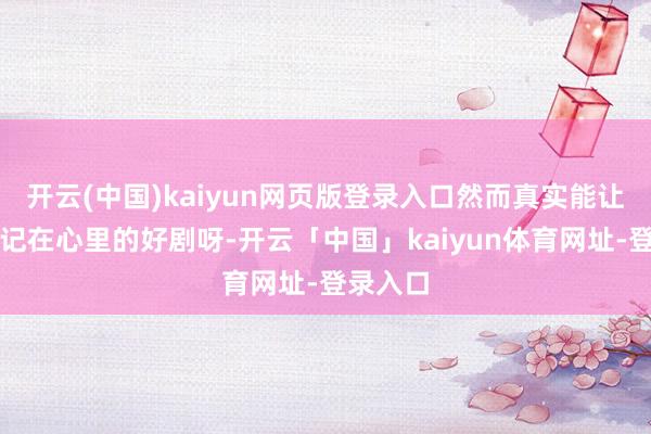 开云(中国)kaiyun网页版登录入口然而真实能让不雅众记在心里的好剧呀-开云「中国」kaiyun体育网址-登录入口