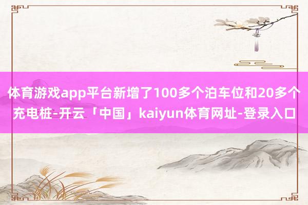 体育游戏app平台新增了100多个泊车位和20多个充电桩-开云「中国」kaiyun体育网址-登录入口