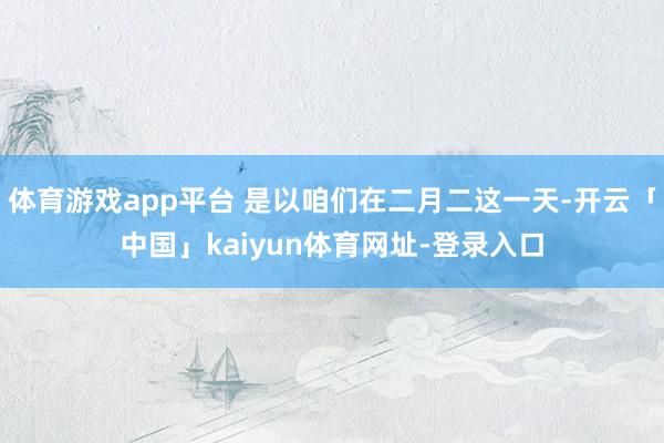 体育游戏app平台 是以咱们在二月二这一天-开云「中国」kaiyun体育网址-登录入口