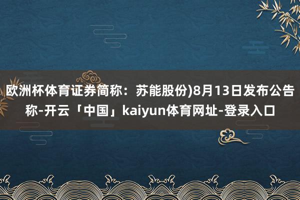欧洲杯体育证券简称:苏能股份)8月13日发布公告称-开云「中国」kaiyun体育网址-登录入口