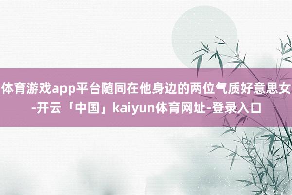 体育游戏app平台随同在他身边的两位气质好意思女-开云「中国」kaiyun体育网址-登录入口