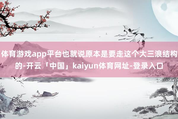 体育游戏app平台也就说原本是要走这个大三浪结构的-开云「中国」kaiyun体育网址-登录入口