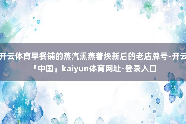 开云体育早餐铺的蒸汽熏蒸着焕新后的老店牌号-开云「中国」kaiyun体育网址-登录入口