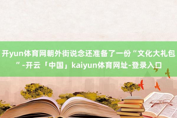 开yun体育网朝外街说念还准备了一份“文化大礼包”-开云「中国」kaiyun体育网址-登录入口