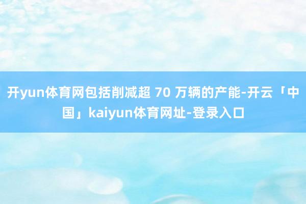 开yun体育网包括削减超 70 万辆的产能-开云「中国」kaiyun体育网址-登录入口
