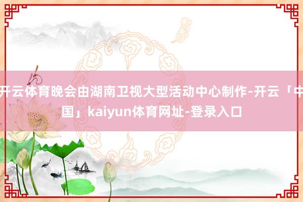 开云体育晚会由湖南卫视大型活动中心制作-开云「中国」kaiyun体育网址-登录入口