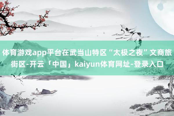 体育游戏app平台在武当山特区“太极之夜”文商旅街区-开云「中国」kaiyun体育网址-登录入口