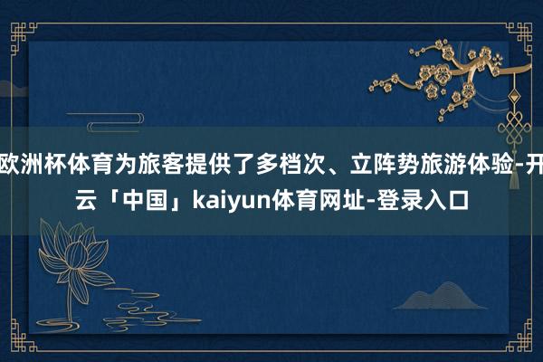 欧洲杯体育为旅客提供了多档次、立阵势旅游体验-开云「中国」kaiyun体育网址-登录入口