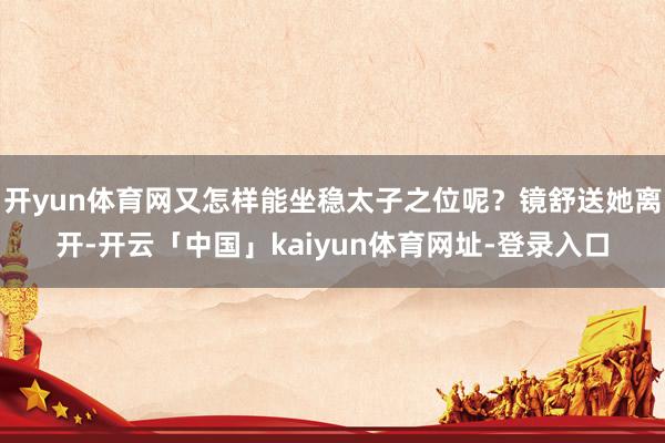 开yun体育网又怎样能坐稳太子之位呢？镜舒送她离开-开云「中国」kaiyun体育网址-登录入口