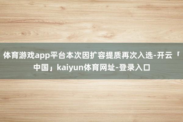 体育游戏app平台本次因扩容提质再次入选-开云「中国」kaiyun体育网址-登录入口