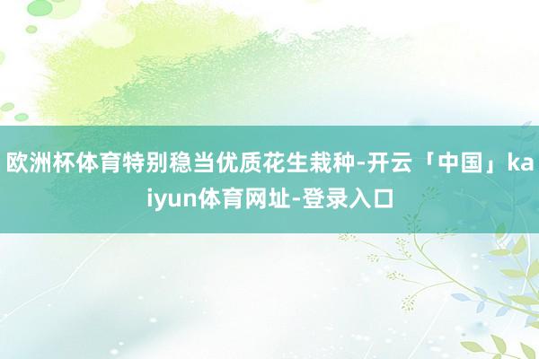 欧洲杯体育特别稳当优质花生栽种-开云「中国」kaiyun体育网址-登录入口