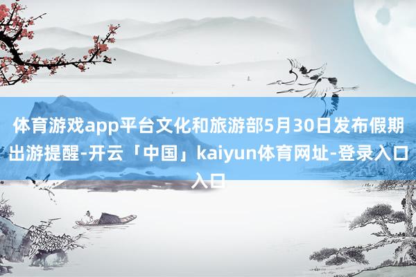 体育游戏app平台文化和旅游部5月30日发布假期出游提醒-开云「中国」kaiyun体育网址-登录入口