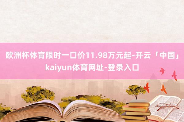 欧洲杯体育限时一口价11.98万元起-开云「中国」kaiyun体育网址-登录入口