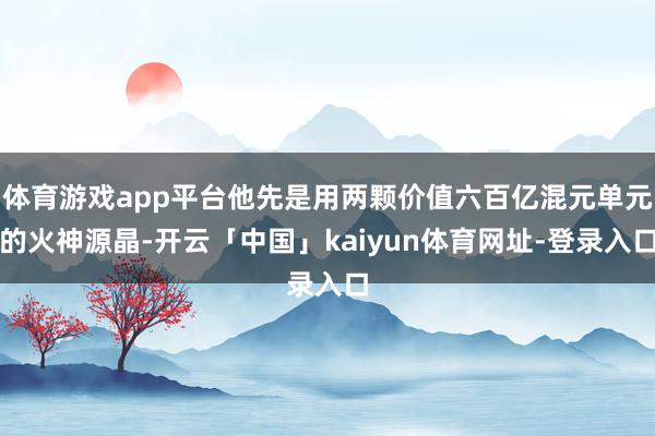 体育游戏app平台他先是用两颗价值六百亿混元单元的火神源晶-开云「中国」kaiyun体育网址-登录入口