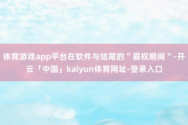 体育游戏app平台在软件与结尾的＂霸权期间＂-开云「中国」kaiyun体育网址-登录入口