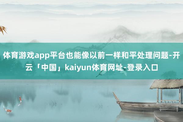 体育游戏app平台也能像以前一样和平处理问题-开云「中国」kaiyun体育网址-登录入口