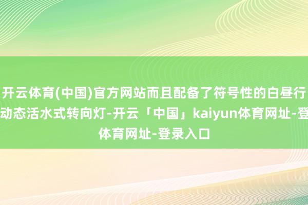 开云体育(中国)官方网站而且配备了符号性的白昼行车灯和动态活水式转向灯-开云「中国」kaiyun体育网址-登录入口