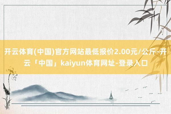 开云体育(中国)官方网站最低报价2.00元/公斤-开云「中国」kaiyun体育网址-登录入口