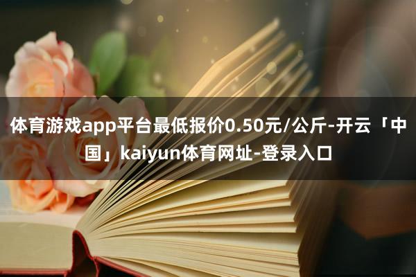 体育游戏app平台最低报价0.50元/公斤-开云「中国」kaiyun体育网址-登录入口