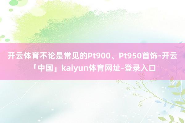 开云体育不论是常见的Pt900、Pt950首饰-开云「中国」kaiyun体育网址-登录入口