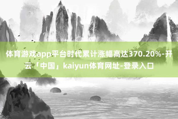 体育游戏app平台时代累计涨幅高达370.20%-开云「中国」kaiyun体育网址-登录入口