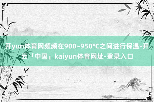 开yun体育网频频在900~950℃之间进行保温-开云「中国」kaiyun体育网址-登录入口
